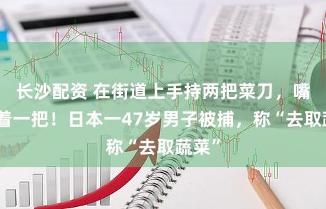 长沙配资 在街道上手持两把菜刀，嘴上叼着一把！日本一47岁男子被捕，称“去取蔬菜”