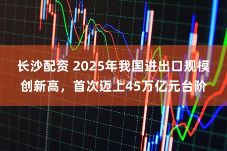 长沙配资 2025年我国进出口规模创新高，首次迈上45万亿元台阶