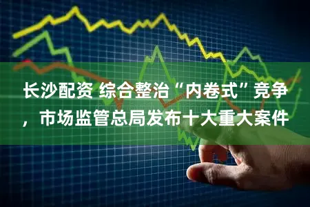 长沙配资 综合整治“内卷式”竞争，市场监管总局发布十大重大案件