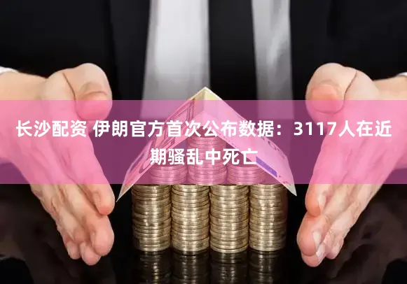 长沙配资 伊朗官方首次公布数据：3117人在近期骚乱中死亡