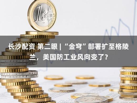 长沙配资 第二眼 | “金穹”部署扩至格陵兰，美国防工业风向变了？