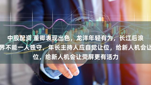 中股配资 董卿表现出色，龙洋年轻有为，长江后浪推前浪，主持界不能一人独守，年长主持人应自觉让位，给新人机会让荧屏更有活力