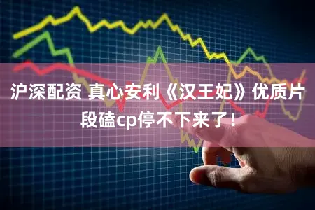 沪深配资 真心安利《汉王妃》优质片段磕cp停不下来了！