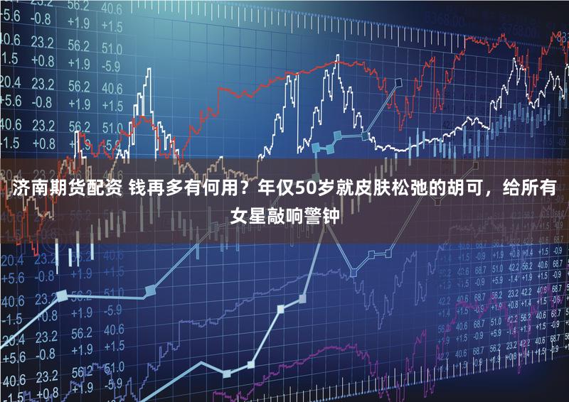 济南期货配资 钱再多有何用？年仅50岁就皮肤松弛的胡可，给所有女星敲响警钟
