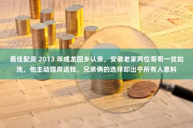 最佳配资 2013 年成龙回乡认亲，安徽老家两位哥哥一贫如洗，他主动赠房送钱，兄弟俩的选择却出乎所有人意料