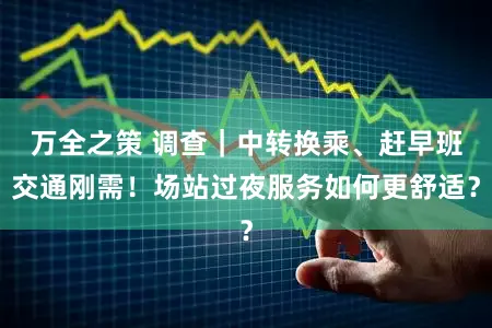 万全之策 调查｜中转换乘、赶早班交通刚需！场站过夜服务如何更舒适？