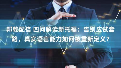 邦乾配倍 四问解读新托福：告别应试套路，真实语言能力如何被重新定义？