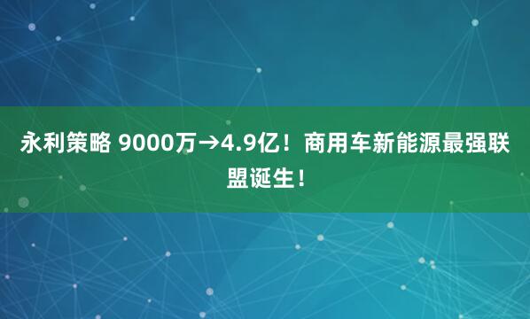 永利策略 9000万→4.9亿！商用车新能源最强联盟诞生！