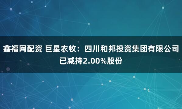 鑫福网配资 巨星农牧：四川和邦投资集团有限公司已减持2.00%股份