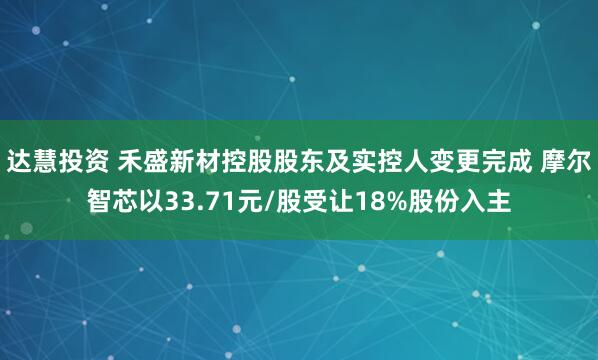 达慧投资 禾盛新材控股股东及实控人变更完成 摩尔智芯以33.71元/股受让18%股份入主