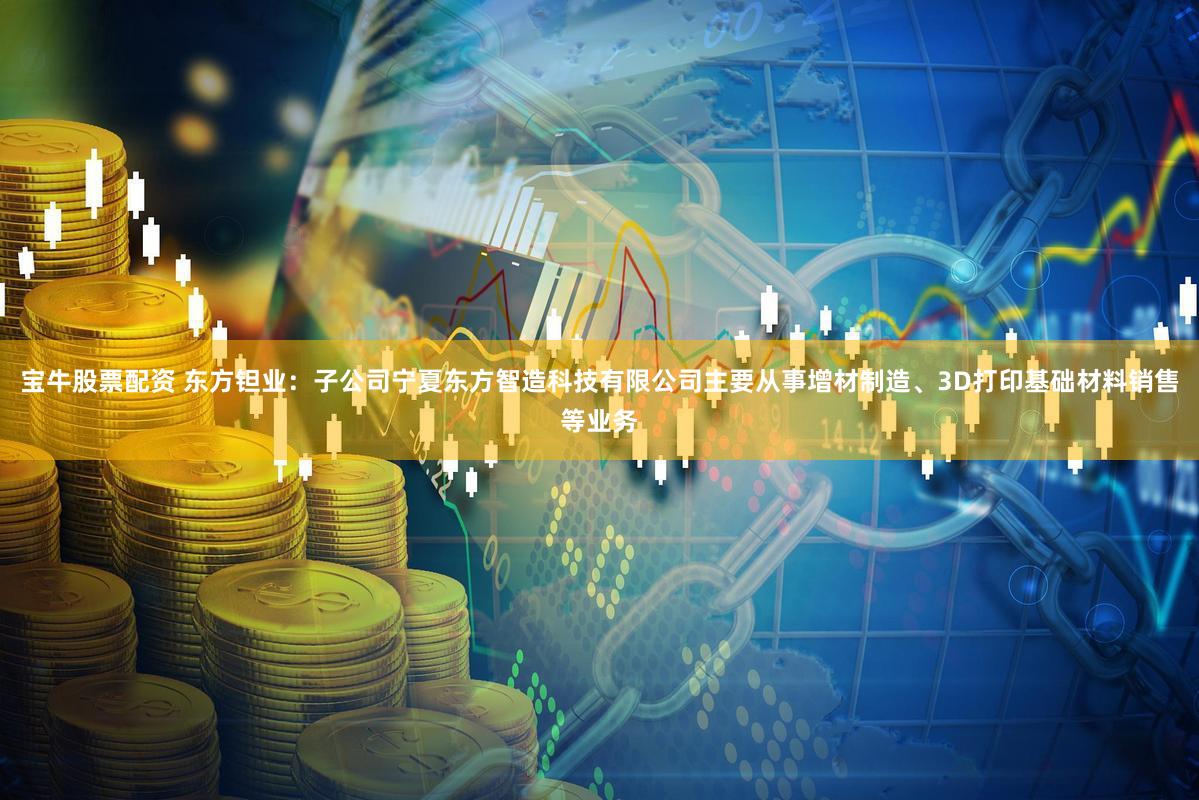 宝牛股票配资 东方钽业：子公司宁夏东方智造科技有限公司主要从事增材制造、3D打印基础材料销售等业务