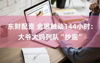 东财配资 金银触动144小时：大爷大妈列队“抄底”