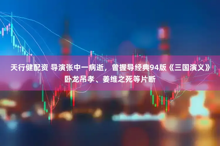 天行健配资 导演张中一病逝，曾握导经典94版《三国演义》卧龙吊孝、姜维之死等片断