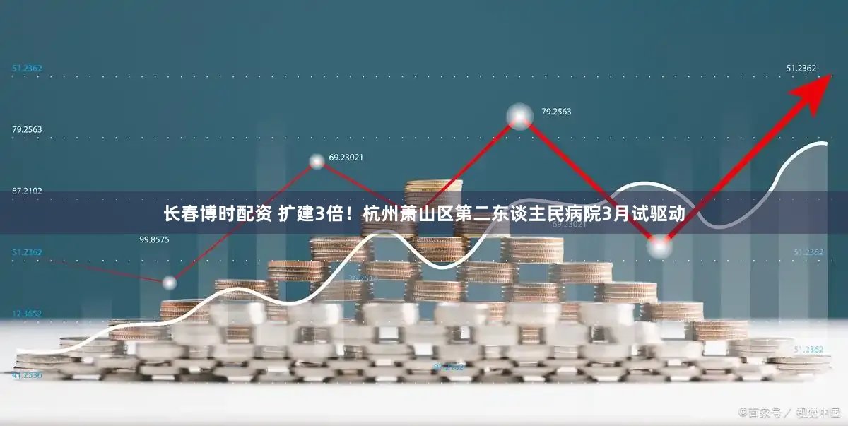 长春博时配资 扩建3倍！杭州萧山区第二东谈主民病院3月试驱动