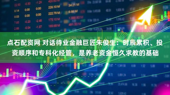 点石配资网 对话待业金融巨匠朱俊生:时辰累积、投资顺序和专科化经管,是养老资金恒久求教的基础