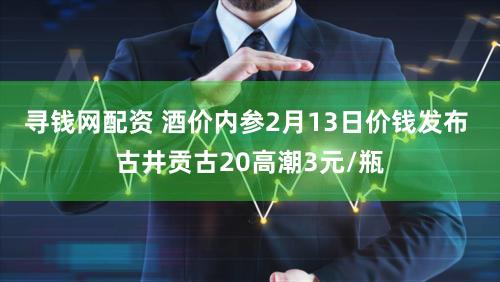 寻钱网配资 酒价内参2月13日价钱发布 古井贡古20高潮3元/瓶