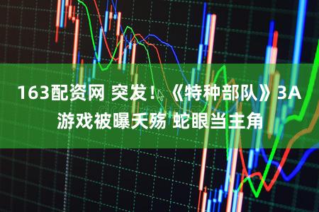 163配资网 突发！《特种部队》3A游戏被曝夭殇 蛇眼当主角