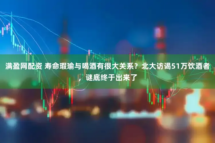 满盈网配资 寿命瑕瑜与喝酒有很大关系？北大访谒51万饮酒者，谜底终于出来了