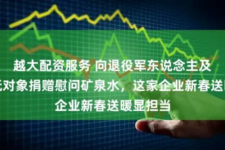 越大配资服务 向退役军东说念主及重心优抚对象捐赠慰问矿泉水，这家企业新春送暖显担当