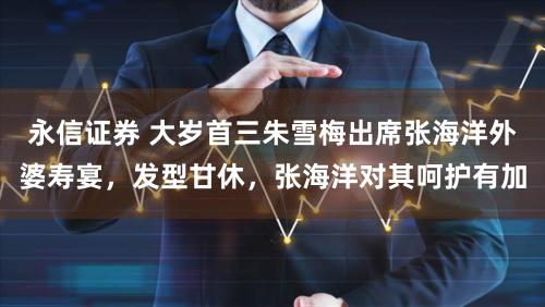 永信证券 大岁首三朱雪梅出席张海洋外婆寿宴，发型甘休，张海洋对其呵护有加