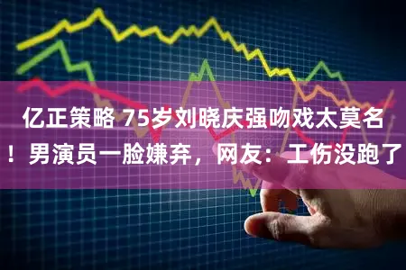 亿正策略 75岁刘晓庆强吻戏太莫名！男演员一脸嫌弃，网友：工伤没跑了