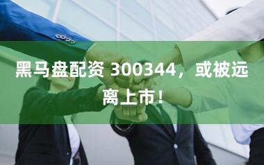 黑马盘配资 300344，或被远离上市！