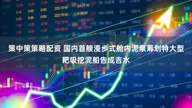 策中策策略配资 国内首艘漫步式舱内泥泵筹划特大型耙吸挖泥船告成吉水