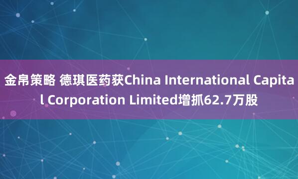 金帛策略 德琪医药获China International Capital Corporation Limited增抓62.7万股