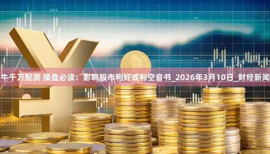 牛千万配资 操盘必读：影响股市利好或利空音书_2026年3月10日_财经新闻