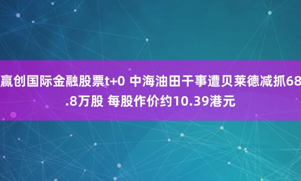 赢创国际金融股票t+0 中海油田干事遭贝莱德减抓68.8万股 每股作价约10.39港元
