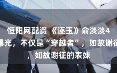恒阳网配资 《逐玉》俞淡淡4重身份曝光，不仅是“穿越者”，如故谢征的表妹