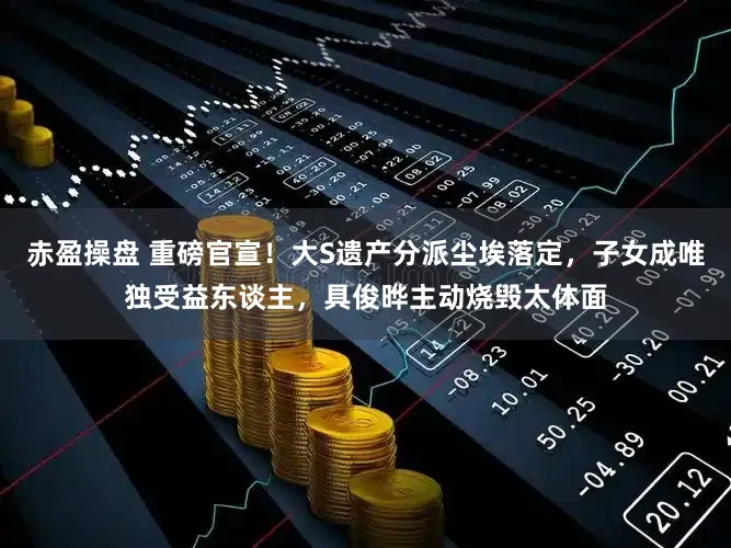 赤盈操盘 重磅官宣！大S遗产分派尘埃落定，子女成唯独受益东谈主，具俊晔主动烧毁太体面