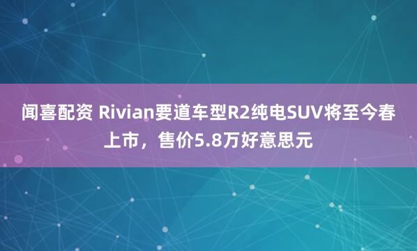 闻喜配资 Rivian要道车型R2纯电SUV将至今春上市，售价5.8万好意思元