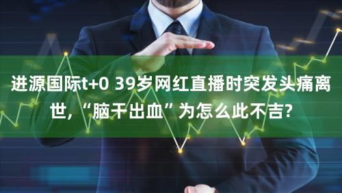 进源国际t+0 39岁网红直播时突发头痛离世, “脑干出血”为怎么此不吉?