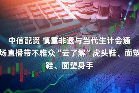 中信配资 慎重非遗与当代生计会通，这场直播带不雅众“云了解”虎头鞋、面塑身手