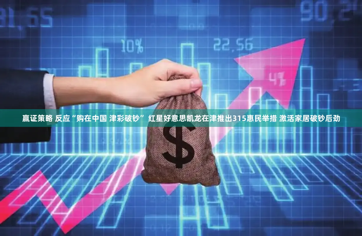 赢证策略 反应“购在中国 津彩破钞” 红星好意思凯龙在津推出315惠民举措 激活家居破钞后劲