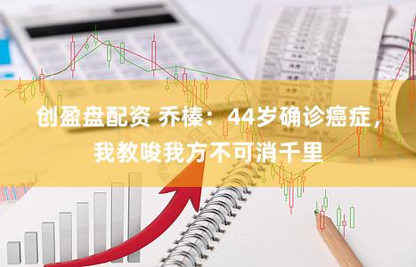 创盈盘配资 乔榛：44岁确诊癌症，我教唆我方不可消千里