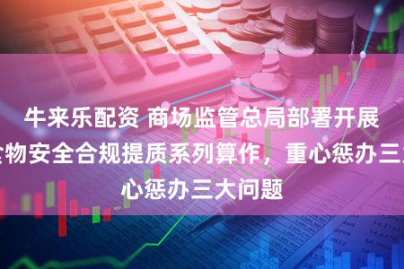 牛来乐配资 商场监管总局部署开展收集食物安全合规提质系列算作，重心惩办三大问题