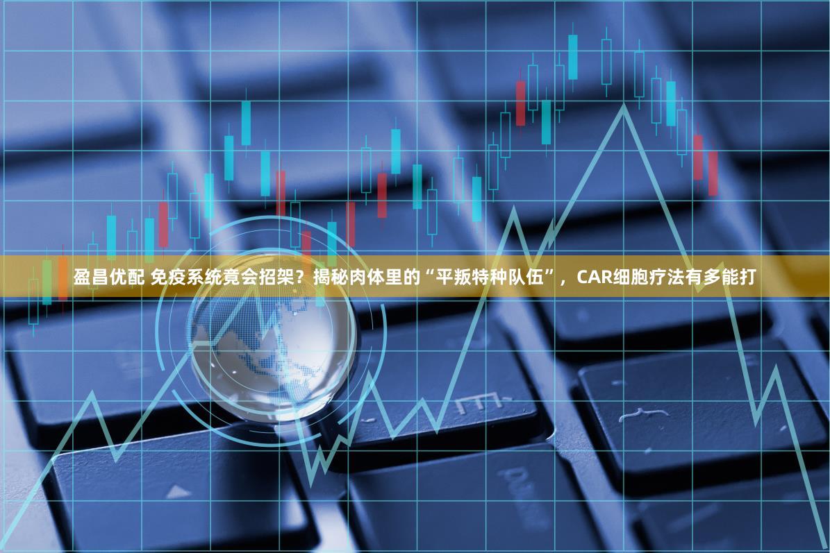 盈昌优配 免疫系统竟会招架?揭秘肉体里的“平叛特种队伍”,CAR细胞疗法有多能打