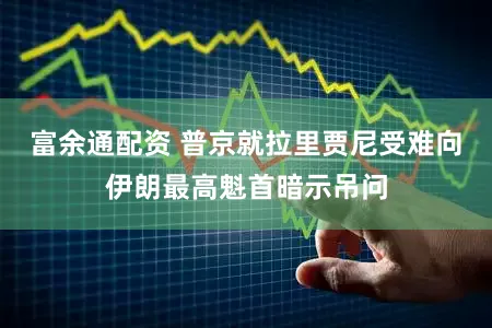 富余通配资 普京就拉里贾尼受难向伊朗最高魁首暗示吊问