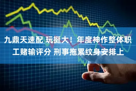 九鼎天速配 玩挺大！年度神作整体职工赌输评分 刑事拖累纹身安排上
