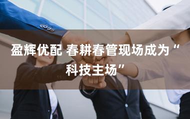 盈辉优配 春耕春管现场成为“科技主场”