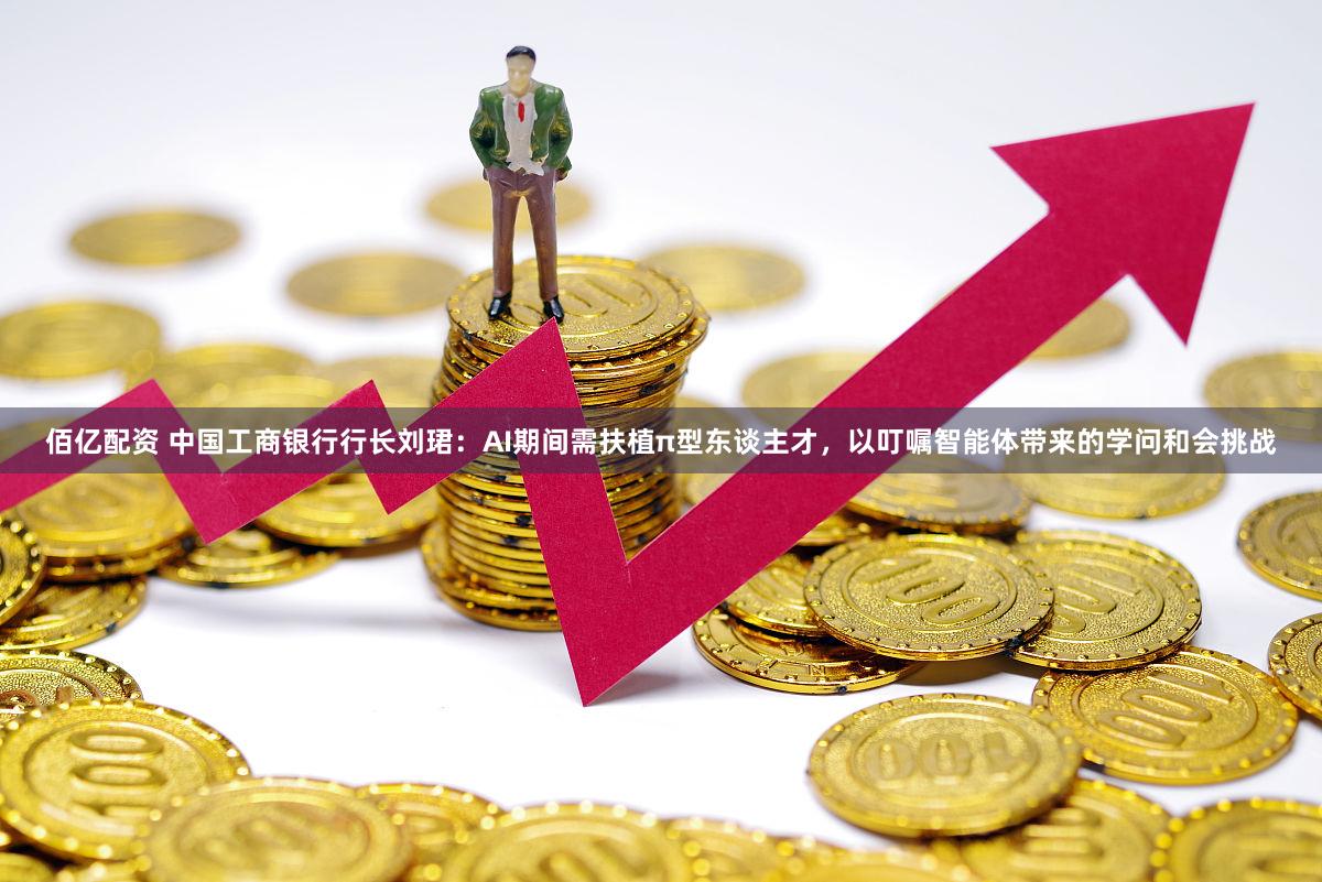 佰亿配资 中国工商银行行长刘珺：AI期间需扶植π型东谈主才，以叮嘱智能体带来的学问和会挑战