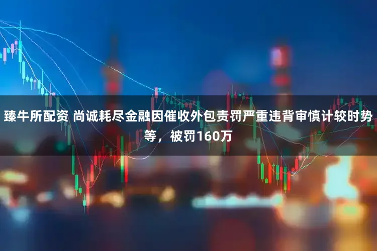 臻牛所配资 尚诚耗尽金融因催收外包责罚严重违背审慎计较时势等，被罚160万