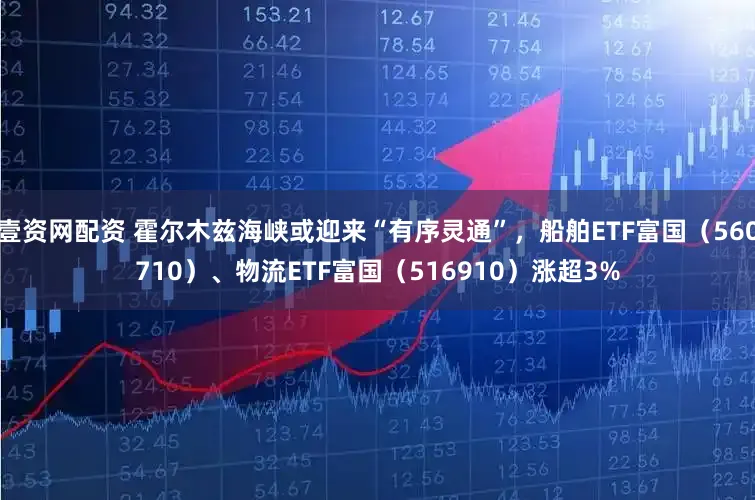 壹资网配资 霍尔木兹海峡或迎来“有序灵通”，船舶ETF富国（560710）、物流ETF富国（516910）涨超3%