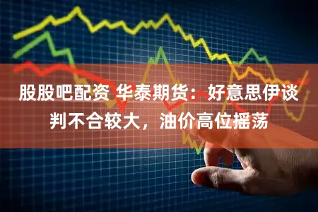 股股吧配资 华泰期货：好意思伊谈判不合较大，油价高位摇荡