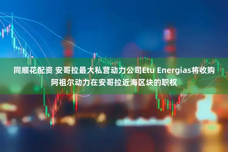 同顺花配资 安哥拉最大私营动力公司Etu Energias将收购阿祖尔动力在安哥拉近海区块的职权
