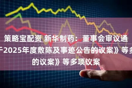策略宝配资 新华制药：董事会审议通过《对于2025年度敷陈及事迹公告的议案》等多项议案