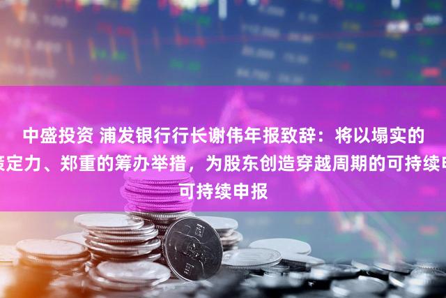 中盛投资 浦发银行行长谢伟年报致辞：将以塌实的计策定力、郑重的筹办举措，为股东创造穿越周期的可持续申报