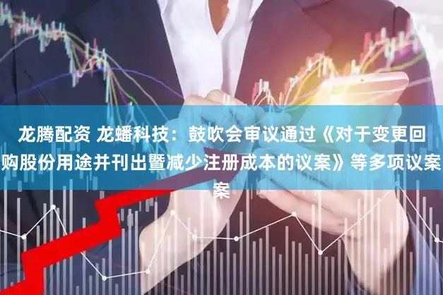 龙腾配资 龙蟠科技：鼓吹会审议通过《对于变更回购股份用途并刊出暨减少注册成本的议案》等多项议案